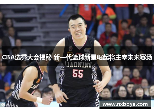 CBA选秀大会揭秘 新一代篮球新星崛起将主宰未来赛场