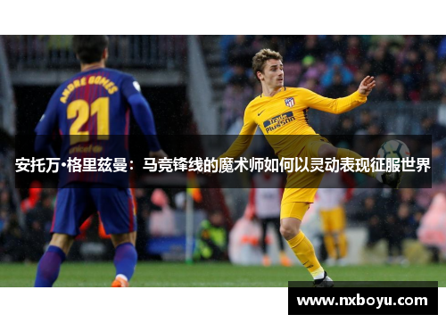 安托万·格里兹曼:马竞锋线的魔术师如何以灵动表现征服世界 安托万·格里兹曼:马竞锋线的魔术师如何以灵动表现征服世界