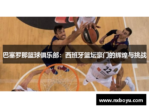 巴塞罗那篮球俱乐部:西班牙篮坛豪门的辉煌与挑战 巴塞罗那篮球俱乐部:西班牙篮坛豪门的辉煌与挑战