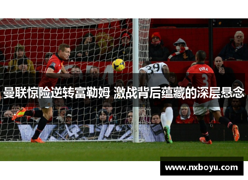 曼联惊险逆转富勒姆 激战背后蕴藏的深层悬念 曼联惊险逆转富勒姆 激战背后蕴藏的深层悬念
